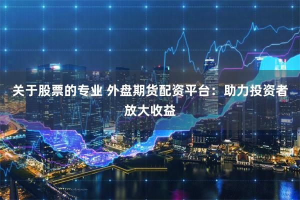 关于股票的专业 外盘期货配资平台：助力投资者放大收益