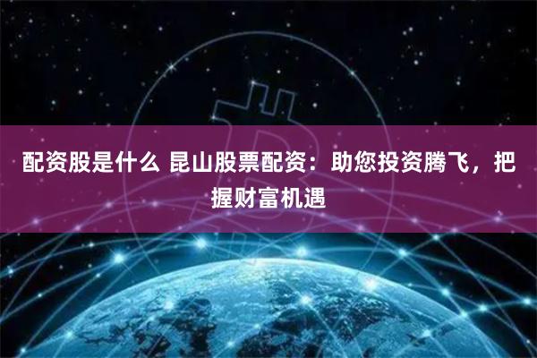 配资股是什么 昆山股票配资：助您投资腾飞，把握财富机遇
