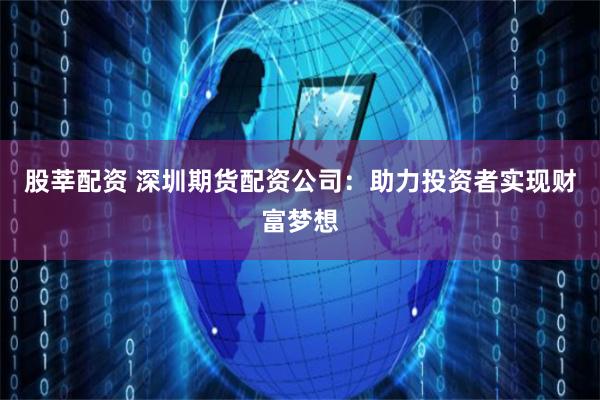 股莘配资 深圳期货配资公司：助力投资者实现财富梦想