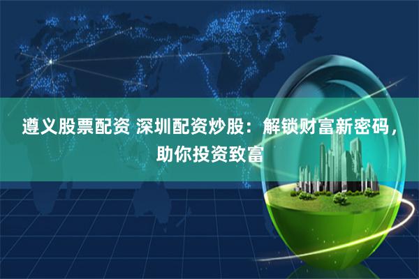 遵义股票配资 深圳配资炒股：解锁财富新密码，助你投资致富
