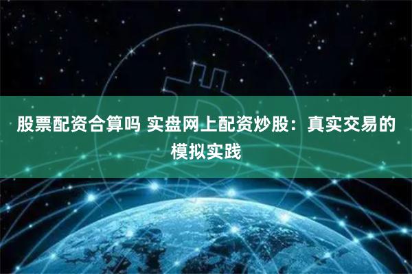 股票配资合算吗 实盘网上配资炒股：真实交易的模拟实践