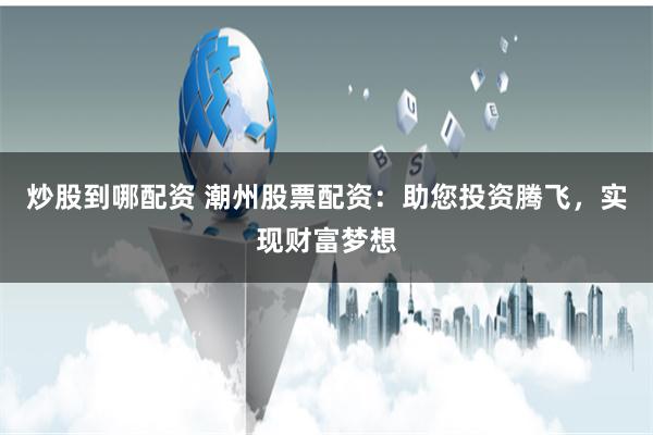 炒股到哪配资 潮州股票配资：助您投资腾飞，实现财富梦想