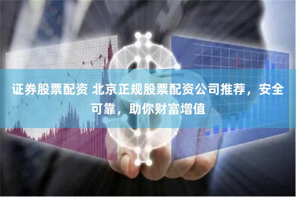 证券股票配资 北京正规股票配资公司推荐，安全可靠，助你财富增值