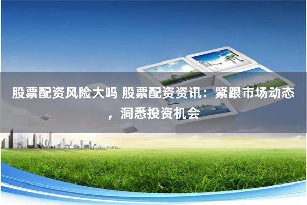 股票配资风险大吗 股票配资资讯：紧跟市场动态，洞悉投资机会