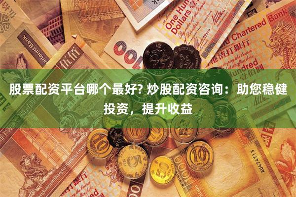 股票配资平台哪个最好? 炒股配资咨询：助您稳健投资，提升收益