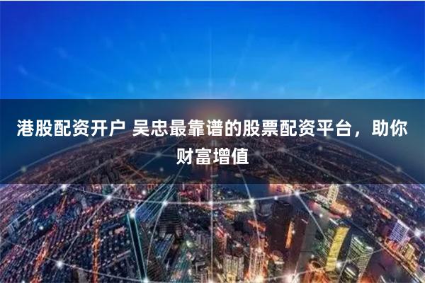 港股配资开户 吴忠最靠谱的股票配资平台，助你财富增值