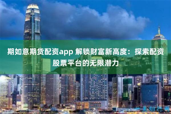 期如意期货配资app 解锁财富新高度：探索配资股票平台的无限潜力