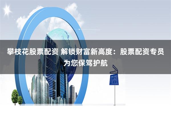 攀枝花股票配资 解锁财富新高度：股票配资专员为您保驾护航