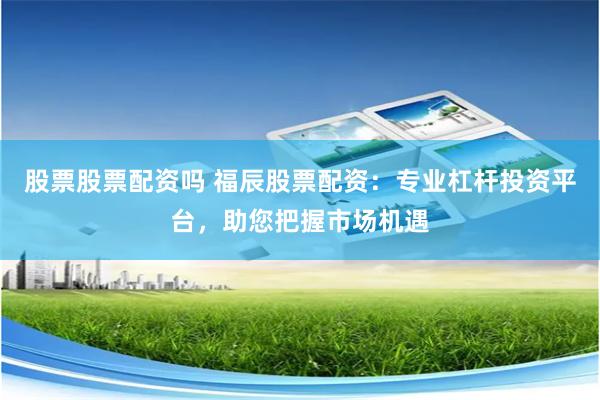 股票股票配资吗 福辰股票配资：专业杠杆投资平台，助您把握市场机遇